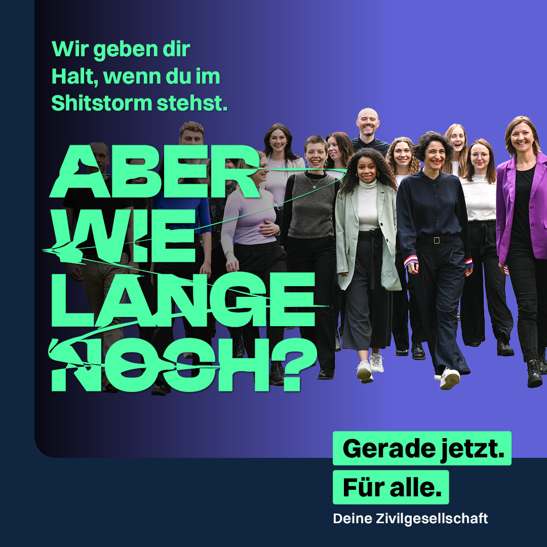 Eine Gruppe von Menschen vor dunkelblauem Hintergrund mit Farbverlauf. Daneben links in grün der Text: "Wir geben dir Halt, wenn du im Shitstorm stehst. Aber wie lange noch?". In schwarzer Schrift vor grünem Hintergrund unten rechts: "Gerade jetzt. Für alle." Direkt darunter in weißer Schrift "Deine Zivilgesellschaft"